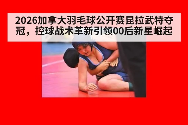 2026加拿大羽毛球公开赛昆拉武特夺冠,控球战术革新引领00后新星崛起