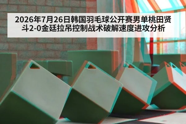 2026年7月26日韩国羽毛球公开赛男单桃田贤斗2-0金廷拉吊控制战术破解速度进攻分析