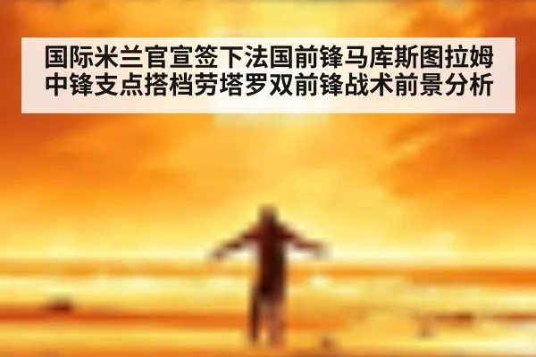 国际米兰官宣签下法国前锋马库斯图拉姆 中锋支点搭档劳塔罗双前锋战术前景分析
